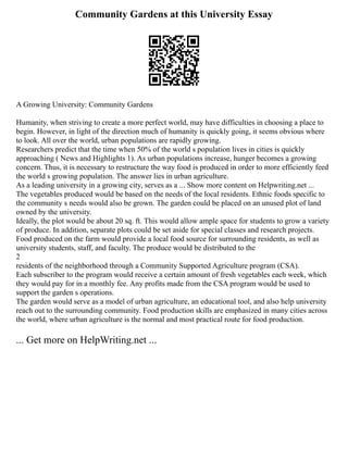 Community Gardens at this University Essay
A Growing University: Community Gardens
Humanity, when striving to create a more perfect world, may have difficulties in choosing a place to
begin. However, in light of the direction much of humanity is quickly going, it seems obvious where
to look. All over the world, urban populations are rapidly growing.
Researchers predict that the time when 50% of the world s population lives in cities is quickly
approaching ( News and Highlights 1). As urban populations increase, hunger becomes a growing
concern. Thus, it is necessary to restructure the way food is produced in order to more efficiently feed
the world s growing population. The answer lies in urban agriculture.
As a leading university in a growing city, serves as a ... Show more content on Helpwriting.net ...
The vegetables produced would be based on the needs of the local residents. Ethnic foods specific to
the community s needs would also be grown. The garden could be placed on an unused plot of land
owned by the university.
Ideally, the plot would be about 20 sq. ft. This would allow ample space for students to grow a variety
of produce. In addition, separate plots could be set aside for special classes and research projects.
Food produced on the farm would provide a local food source for surrounding residents, as well as
university students, staff, and faculty. The produce would be distributed to the
2
residents of the neighborhood through a Community Supported Agriculture program (CSA).
Each subscriber to the program would receive a certain amount of fresh vegetables each week, which
they would pay for in a monthly fee. Any profits made from the CSA program would be used to
support the garden s operations.
The garden would serve as a model of urban agriculture, an educational tool, and also help university
reach out to the surrounding community. Food production skills are emphasized in many cities across
the world, where urban agriculture is the normal and most practical route for food production.
... Get more on HelpWriting.net ...
 