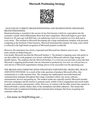 Microsoft Positioning Strategy
. ANALYSIS OF CURRENT BRAND POSITIONING AND SEGMENTATION STRATEGIES
BRAND POSITIONING
Brand positioning is essential to the success of any firm because it delivers a perception into the
consumer s minds which differentiates them from their competitors. Microsoft began to grow their
brand over 20 years ago with Bill Gate s an underlying vision of a computer on every desk and in
every home . This resulted in Microsoft developing into a huge multinational company with personal
computing at the forefront of their business. Microsoft dominated this industry for many years which
is reflected in the high brand recognition of Microsoft products worldwide.
However, this dominance has slowly evaporated and Microsoft has failed to react to new ... Show
more content on Helpwriting.net ...
Last month, Microsoft unveiled the Microsoft Surface 2. The product is targeting users who prefer to
use their tablet for work purposes over leisure with built in Microsoft software, high storage and
durable battery. The emphasis that the Microsoft Surface 2 is a tool not a toy provides a clear idea that
Microsoft is targeting professionals who are interested in productivity. For now, we will just have to
wait and see if Microsoft segmentation strategy proves to be successful over the upcoming year.
THE BRAND AND COMMUNICATION STRATEGIES EXPENDITURE, MEDIA MIX, REACH
AND EFFECTIVENESS. As a result of the wide spectrum of products Microsoft offers, they
communicate to a wide customer base. The company has implemented successful brand and
communication strategies throughout their range of products which vary across software,
entertainment, devices and gaming etc. The modern media mix typically used by Microsoft includes
television campaigns and the internet to generate reach, mobile to drive engagement and social media
to spark conversations and generate virility. However, in contrast with the other sectors they operate in
Microsoft holds a smaller market share in the smartphone and tablet industries. This means that
Microsoft needs to implement branding and communication strategies that focus on gaining new
customers rather than
... Get more on HelpWriting.net ...
 
