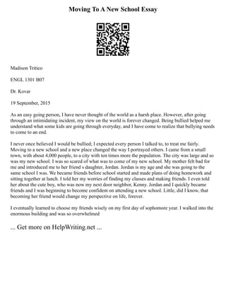 Moving To A New School Essay
Madison Tritico
ENGL 1301 B07
Dr. Kovar
19 September, 2015
As an easy going person, I have never thought of the world as a harsh place. However, after going
through an intimidating incident, my view on the world is forever changed. Being bullied helped me
understand what some kids are going through everyday, and I have come to realize that bullying needs
to come to an end.
I never once believed I would be bullied; I expected every person I talked to, to treat me fairly.
Moving to a new school and a new place changed the way I portrayed others. I came from a small
town, with about 4,000 people, to a city with ten times more the population. The city was large and so
was my new school. I was so scared of what was to come of my new school. My mother felt bad for
me and introduced me to her friend s daughter, Jordan. Jordan is my age and she was going to the
same school I was. We became friends before school started and made plans of doing homework and
sitting together at lunch. I told her my worries of finding my classes and making friends. I even told
her about the cute boy, who was now my next door neighbor, Kenny. Jordan and I quickly became
friends and I was beginning to become confident on attending a new school. Little, did I know, that
becoming her friend would change my perspective on life, forever.
I eventually learned to choose my friends wisely on my first day of sophomore year. I walked into the
enormous building and was so overwhelmed
... Get more on HelpWriting.net ...
 