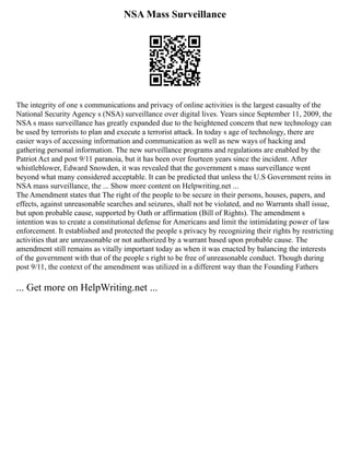 NSA Mass Surveillance
The integrity of one s communications and privacy of online activities is the largest casualty of the
National Security Agency s (NSA) surveillance over digital lives. Years since September 11, 2009, the
NSA s mass surveillance has greatly expanded due to the heightened concern that new technology can
be used by terrorists to plan and execute a terrorist attack. In today s age of technology, there are
easier ways of accessing information and communication as well as new ways of hacking and
gathering personal information. The new surveillance programs and regulations are enabled by the
Patriot Act and post 9/11 paranoia, but it has been over fourteen years since the incident. After
whistleblower, Edward Snowden, it was revealed that the government s mass surveillance went
beyond what many considered acceptable. It can be predicted that unless the U.S Government reins in
NSA mass surveillance, the ... Show more content on Helpwriting.net ...
The Amendment states that The right of the people to be secure in their persons, houses, papers, and
effects, against unreasonable searches and seizures, shall not be violated, and no Warrants shall issue,
but upon probable cause, supported by Oath or affirmation (Bill of Rights). The amendment s
intention was to create a constitutional defense for Americans and limit the intimidating power of law
enforcement. It established and protected the people s privacy by recognizing their rights by restricting
activities that are unreasonable or not authorized by a warrant based upon probable cause. The
amendment still remains as vitally important today as when it was enacted by balancing the interests
of the government with that of the people s right to be free of unreasonable conduct. Though during
post 9/11, the context of the amendment was utilized in a different way than the Founding Fathers
... Get more on HelpWriting.net ...
 