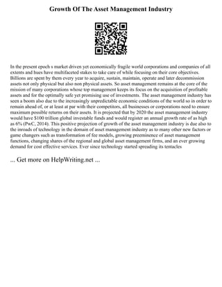 Growth Of The Asset Management Industry
In the present epoch s market driven yet economically fragile world corporations and companies of all
extents and hues have multifaceted stakes to take care of while focusing on their core objectives.
Billions are spent by them every year to acquire, sustain, maintain, operate and later decommission
assets not only physical but also non physical assets. So asset management remains at the core of the
mission of many corporations whose top management keeps its focus on the acquisition of profitable
assets and for the optimally safe yet promising use of investments. The asset management industry has
seen a boom also due to the increasingly unpredictable economic conditions of the world so in order to
remain ahead of, or at least at par with their competitors, all businesses or corporations need to ensure
maximum possible returns on their assets. It is projected that by 2020 the asset management industry
would have $100 trillion global investable funds and would register an annual growth rate of as high
as 6% (PwC, 2014). This positive projection of growth of the asset management industry is due also to
the inroads of technology in the domain of asset management industry as to many other new factors or
game changers such as transformation of fee models, growing preeminence of asset management
functions, changing shares of the regional and global asset management firms, and an ever growing
demand for cost effective services. Ever since technology started spreading its tentacles
... Get more on HelpWriting.net ...
 