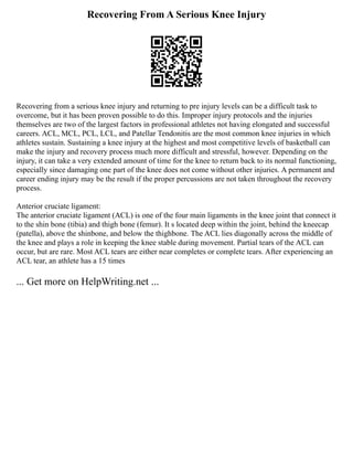 Recovering From A Serious Knee Injury
Recovering from a serious knee injury and returning to pre injury levels can be a difficult task to
overcome, but it has been proven possible to do this. Improper injury protocols and the injuries
themselves are two of the largest factors in professional athletes not having elongated and successful
careers. ACL, MCL, PCL, LCL, and Patellar Tendonitis are the most common knee injuries in which
athletes sustain. Sustaining a knee injury at the highest and most competitive levels of basketball can
make the injury and recovery process much more difficult and stressful, however. Depending on the
injury, it can take a very extended amount of time for the knee to return back to its normal functioning,
especially since damaging one part of the knee does not come without other injuries. A permanent and
career ending injury may be the result if the proper percussions are not taken throughout the recovery
process.
Anterior cruciate ligament:
The anterior cruciate ligament (ACL) is one of the four main ligaments in the knee joint that connect it
to the shin bone (tibia) and thigh bone (femur). It s located deep within the joint, behind the kneecap
(patella), above the shinbone, and below the thighbone. The ACL lies diagonally across the middle of
the knee and plays a role in keeping the knee stable during movement. Partial tears of the ACL can
occur, but are rare. Most ACL tears are either near completes or complete tears. After experiencing an
ACL tear, an athlete has a 15 times
... Get more on HelpWriting.net ...
 