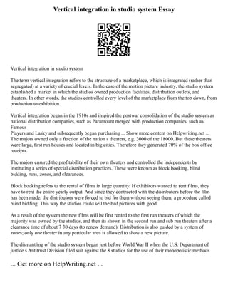 Vertical integration in studio system Essay
Vertical integration in studio system
The term vertical integration refers to the structure of a marketplace, which is integrated (rather than
segregated) at a variety of crucial levels. In the case of the motion picture industry, the studio system
established a market in which the studios owned production facilities, distribution outlets, and
theaters. In other words, the studios controlled every level of the marketplace from the top down, from
production to exhibition.
Vertical integration began in the 1910s and inspired the postwar consolidation of the studio system as
national distribution companies, such as Paramount merged with production companies, such as
Famous
Players and Lasky and subsequently began purchasing ... Show more content on Helpwriting.net ...
The majors owned only a fraction of the nation s theaters, e.g. 3000 of the 18000. But these theaters
were large, first run houses and located in big cities. Therefore they generated 70% of the box office
receipts.
The majors ensured the profitability of their own theaters and controlled the independents by
instituting a series of special distribution practices. These were known as block booking, blind
bidding, runs, zones, and clearances.
Block booking refers to the rental of films in large quantity. If exhibitors wanted to rent films, they
have to rent the entire yearly output. And since they contracted with the distributors before the film
has been made, the distributors were forced to bid for them without seeing them, a procedure called
blind bidding. This way the studios could sell the bad pictures with good.
As a result of the system the new films will be first rented to the first run theaters of which the
majority was owned by the studios, and then its shown in the second run and sub run theaters after a
clearance time of about 7 30 days (to renew demand). Distribution is also guided by a system of
zones; only one theater in any particular area is allowed to show a new picture.
The dismantling of the studio system began just before World War II when the U.S. Department of
justice s Antitrust Division filed suit against the 8 studios for the use of their monopolistic methods
... Get more on HelpWriting.net ...
 