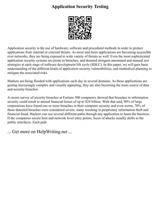 Application Security Testing
Application security is the use of hardware, software and procedural methods in order to protect
applications from internal or external threats. As more and more applications are becoming accessible
over networks, they are being exposed to wide variety of threats as well. Even the most sophisticated
application security systems are prone to breaches, and demand stringent automated and manual test
strategies at each stage of software development life cycle (SDLC). In this paper, we will gain basic
understanding of the different kinds of application security vulnerabilities, and methodical planning to
mitigate the associated risks.
Markets are being flooded with applications each day in several domains. As these applications are
getting increasingly complex and visually appealing, they are also becoming the main source of data
and security breaches.
A recent survey of security breaches at Fortune 500 companies showed that breaches in information
security could result in annual financial losses of up to $24 billion. With that said, 90% of large
corporations have found one or more breaches in their computer security and even worse, 70% of
those detected breaches were considered severe, many resulting in proprietary information theft and
financial fraud. Hackers can use several different paths through any application to harm the business.
If the companies secure host and network level entry points, focus of attacks usually shifts to the
public interfaces. Each path
... Get more on HelpWriting.net ...
 