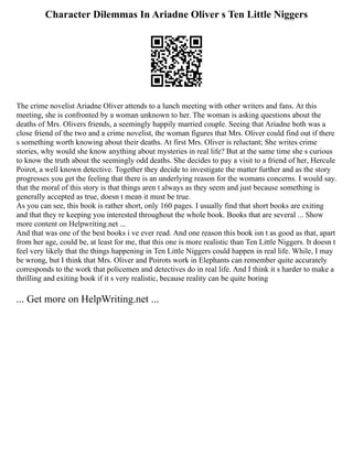 Character Dilemmas In Ariadne Oliver s Ten Little Niggers
The crime novelist Ariadne Oliver attends to a lunch meeting with other writers and fans. At this
meeting, she is confronted by a woman unknown to her. The woman is asking questions about the
deaths of Mrs. Olivers friends, a seemingly happily married couple. Seeing that Ariadne both was a
close friend of the two and a crime novelist, the woman figures that Mrs. Oliver could find out if there
s something worth knowing about their deaths. At first Mrs. Oliver is reluctant; She writes crime
stories, why would she know anything about mysteries in real life? But at the same time she s curious
to know the truth about the seemingly odd deaths. She decides to pay a visit to a friend of her, Hercule
Poirot, a well known detective. Together they decide to investigate the matter further and as the story
progresses you get the feeling that there is an underlying reason for the womans concerns. I would say.
that the moral of this story is that things aren t always as they seem and just because something is
generally accepted as true, doesn t mean it must be true.
As you can see, this book is rather short, only 160 pages. I usually find that short books are exiting
and that they re keeping you interested throughout the whole book. Books that are several ... Show
more content on Helpwriting.net ...
And that was one of the best books i ve ever read. And one reason this book isn t as good as that, apart
from her age, could be, at least for me, that this one is more realistic than Ten Little Niggers. It doesn t
feel very likely that the things happening in Ten Little Niggers could happen in real life. While, I may
be wrong, but I think that Mrs. Oliver and Poirots work in Elephants can remember quite accurately
corresponds to the work that policemen and detectives do in real life. And I think it s harder to make a
thrilling and exiting book if it s very realistic, because reality can be quite boring
... Get more on HelpWriting.net ...
 