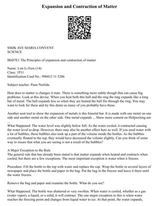 Expansion and Contraction of Matter
SMJK AVE MARIA CONVENT
SCIENCE
B6D7E1 The Principles of expansion and contraction of matter
Name: Lim Li Fern (14)
Class: 1P11
Identification Card No.: 990412 11 5206
Subject teacher: Puan Norlida
Heat does to matter is changes it state. There is something more subtle though that can cause big
problems. Look at this devise. When you heat both this ball and the ring the ring expands like a long
bar of metal. The ball expands less so when they are heated the ball fits through the ring. You may
want to look for these and try this demo as many of you probably have these.
Another neat tool to show the expansion of metals is this bimetal bar. It is made with one metal on one
side and another metal on the other side. One metal expands ... Show more content on Helpwriting.net
...
What Happened: The water level was slightly below full. As the water cooled, it contracted causing
the water level to drop. However, there may also be another effect here as well. If you used water with
a lot of bubbles, those bubbles also took up a part of the volume inside the bottles. As the bubbles
eventually floated to the top, they would have decreased the volume slightly. Can you think of some
way to insure that what you are seeing is not a result of the bubbles?
A Major Exception to the Rule
The general rule that has already been stated is that matter expands when heated and contracts when
cooled, but there are a few exceptions. The most important exception is water when it freezes.
Procedure: Fill the bottle to the top with water and replace the cap. Wrap the bottle in several layers of
newspaper and place the bottle and paper in the bag. Put the bag in the freezer and leave it there until
the water freezes.
Remove the bag and paper and examine the bottle. What do you see?
What Happened: The bottle was shattered or very swollen. When water is cooled, whether as a gas
(water vapor), a liquid, or a solid, it will contract. The one major exception to this is when water
reaches the freezing point and changes from liquid water to ice. At that point, the water expands,
 