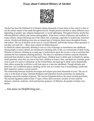 Essay about Cultural History of Alcohol
Alcohol has been the lifeblood of civilization dating thousands of years back in time, and it is clear to
see the culture impact it has made throughout history. People perceive alcohol in many different ways;
depending on gender, age, religious background, or social upbringing. Throughout history alcohol has
affected different cultures and various demographics. It has been a source of pleasure and aesthetic in
many cultures, along with being one of the oldest rites of passage, especially in modern day American
society. Alcohol and drinking were also an integral part of religious observances throughout history
and culture. The use of alcohol can be seen as a social lubricant, and besides being a thirst quencher, it
can play a pivotal role ... Show more content on Helpwriting.net ...
In American culture especially, drinking is seen as a rite of passage or assimilation into adulthood.
Young people in many cultures are introduced to drinking early in life, as a normal part of daily living.
Whereas in America, drinking at a young age is looked down upon, the reverse is true in societies that
maintain the best moderate drinking practices. The idea of a minimum as before someone should be
protected from alcohol is alien in China and France. Children learn to drink early in Zambia by taking
small quantities when they are sent to buy beer; children in France, Italy, and Spain are routinely given
wine as part of a meal or celebration. In the United States, the legal age to drink varies dramatically
form others around the world but is still look upon as a step into adulthood. Though attitudes and
behaviors vary in different places, drinking can be seen as a routine way of assimilating a youth into
their respective culture s social customs.
The relationship between alcoholic beverages and religion goes back thousands of years. The use of
wine is at the heart of many Christian Religions and important Jewish ceremonies are marked by
drinking a prescribe number of glasses. The Ancient Egyptians believe the much worship god Osiris.
The ancient Egyptians made at least 17 types of beer and even more varieties of wine used for
pleasure, nutrition, medicine, ritual and funerary purposes. In Babylon, the people worships wine
deities,
... Get more on HelpWriting.net ...
 