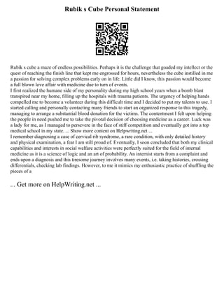 Rubik s Cube Personal Statement
Rubik s cube a maze of endless possibilities. Perhaps it is the challenge that goaded my intellect or the
quest of reaching the finish line that kept me engrossed for hours, nevertheless the cube instilled in me
a passion for solving complex problems early on in life. Little did I know, this passion would become
a full blown love affair with medicine due to turn of events.
I first realized the humane side of my personality during my high school years when a bomb blast
transpired near my home, filling up the hospitals with trauma patients. The urgency of helping hands
compelled me to become a volunteer during this difficult time and I decided to put my talents to use. I
started calling and personally contacting many friends to start an organized response to this tragedy,
managing to arrange a substantial blood donation for the victims. The contentment I felt upon helping
the people in need pushed me to take the pivotal decision of choosing medicine as a career. Luck was
a lady for me, as I managed to persevere in the face of stiff competition and eventually got into a top
medical school in my state. ... Show more content on Helpwriting.net ...
I remember diagnosing a case of cervical rib syndrome, a rare condition, with only detailed history
and physical examination, a feat I am still proud of. Eventually, I soon concluded that both my clinical
capabilities and interests in social welfare activities were perfectly suited for the field of internal
medicine as it is a science of logic and an art of probability. An internist starts from a complaint and
ends upon a diagnosis and this tiresome journey involves many events, i.e. taking histories, crossing
differentials, checking lab findings. However, to me it mimics my enthusiastic practice of shuffling the
pieces of a
... Get more on HelpWriting.net ...
 