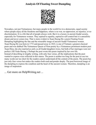 Analysis Of Floating Sweet Dumpling
Nowadays, not just Vietnameses, but many people in the world live in a democratic, equal society
where people enjoy all the freedoms and happiness, where is no war, no oppression, no injustice, or no
discrimination. It is a life that all of people always wish. But it is a luxury in ancient feudal society,
especially for Vietnamese women. They aspired to equality, aspired to self control but it is unrealistic
dream and never comes true. That is more evident in Xuan Huong Ho s poem Floating Sweet
Dumpling highlighting the fate and the miserable image of ancient feudal Vietnamese women.
Xuan Huong Ho was born in 1772 and passed away in 1822, is one of Vietnam s greatest classical
poets and was dubbed The Vietnamese Queen of Nom poetry by a Vietnamese prominent modern poet
Xuan Dieu; she also married as early as all feudal daughters twice, but both of her marriages were not
perfect ( Hồ Xuân Hương ). Perhaps the poet wrote this poem inspired by her own life.
Instead of describing in lengthy writing, with only four verses, all the implications that the poet
wanted to express were reflected in this stanza. The poem is neither too long for the poet to use too
many words nor too short for the readers cannot understand all the content of the poem. The poem has
just only four verses but makes the readers both read and ponder deeply. The poet borrowed image of
the dumpling to express the condition and the heart of the ancient women. Therefore, dumpling is an
image of inspiration
... Get more on HelpWriting.net ...
 