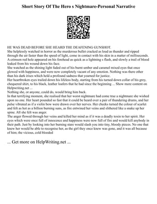 Short Story Of The Hero s Nightmare-Personal Narrative
HE WAS DEAD BEFORE SHE HEARD THE DEAFENING GUNSHOT.
She helplessly watched in horror as the murderous bullet cracked as loud as thunder and ripped
through the air faster than the speed of light, come in contact with his skin in a matter of milliseconds.
A crimson red hole appeared on his forehead as quick as a lightning s flash, and slowly a trail of blood
leaked from his wound down his face.
She watched as the shining light faded out of his burnt umber and caramel mixed eyes that once
glowed with happiness, and were now completely vacant of any emotion. Nothing was there other
than his dark irises which held a profound sadness that yearned for justice.
Her heartbroken eyes trailed down his lifeless body, starting from his turned down collar of his grey,
chequered shirt, to his black, leather loafers that he had since the beginning ... Show more content on
Helpwriting.net ...
Nothing she, or anyone, could do, would bring him back.
In that terrifying moment, she realised that her worst nightmare had come true a nightmare she wished
upon no one. Her heart pounded so fast that it could be heard over a pair of thundering drums, and her
pulse vibrated as if a violin bow were drawn over her nerves. Her cheeks turned the colour of scarlet
and felt as hot as a billion burning suns, as fire entwined her veins and slithered like a snake up her
spine. All she felt was anger.
The anger flowed through her veins and killed her mind as if it was a deadly toxin to her spirit. Her
eyes which were once full of innocence and happiness were now full of fire and would kill anybody in
their path. Just by looking into her burning stare would slash you into tiny, bloody pieces. No one that
knew her would be able to recognise her, as the girl they once knew was gone, and it was all because
of him; the vicious, cold blooded
... Get more on HelpWriting.net ...
 