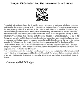 Analysis Of Cathedral And The Handsomest Man Drowned
Point of view is an integral tool that is used by authors to express an individual s feelings, emotions,
and thoughts throughout the story. It gives the reader an understanding of a character s development.
The first person point of view is limited to one character as it draws the reader into the mind of one
character s thoughts and emotions. Third person narration may be omniscient or limited. The third
person omniscient tells the story in which the narrator is aware of the thoughts and feelings of all the
characters, while limited third person is restricted to the thoughts of certain characters. The use of the
first person narration and third person limited omniscient may at first seem restraining because it only
presents one or a limited number of character s thoughts and feeling. However, the use of first person
narration in Cathedral and the use of limited third person perspective in The Handsomest Man
Drowned in the World, is effective because both provides a deeper insight into character s feelings,
thoughts, and opinions. These choices of narration also aid a reader in relating to the characters, and
helps convey the central theme of the story.
First person narrators are the characters who have very limited knowledge about other characters and
convey the story in the perspective of I and we. In Cathedral, Carver uses the first person narration to
reveal information about the narrator s personality. The opening scene of the story makes it apparent
that the
... Get more on HelpWriting.net ...
 