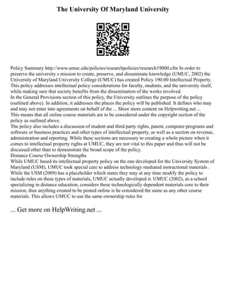 The University Of Maryland University
Policy Summary http://www.umuc.edu/policies/researchpolicies/research19000.cfm In order to
preserve the university s mission to create, preserve, and disseminate knowledge (UMUC, 2002) the
University of Maryland University College (UMUC) has created Policy 190.00 Intellectual Property.
This policy addresses intellectual policy considerations for faculty, students, and the university itself,
while making sure that society benefits from the dissemination of the works involved.
In the General Provisions section of this policy, the University outlines the purpose of the policy
(outlined above). In addition, it addresses the places the policy will be published. It defines who may
and may not enter into agreements on behalf of the ... Show more content on Helpwriting.net ...
This means that all online course materials are to be considered under the copyright section of the
policy as outlined above.
The policy also includes a discussion of student and third party rights, patent, computer programs and
software or business practices and other types of intellectual property, as well as a section on revenue,
administration and reporting. While these sections are necessary to creating a whole picture when it
comes to intellectual property rights at UMUC, they are not vital to this paper and thus will not be
discussed other than to demonstrate the broad scope of the policy.
Distance Course Ownership Strengths
While UMUC based its intellectual property policy on the one developed for the University System of
Maryland (USM), UMUC took special care to address technology mediated instructional materials .
While the USM (2009) has a placeholder which states they may at any time modify the policy to
include rules on these types of materials, UMUC actually developed it. UMUC (2002), as a school
specializing in distance education, considers these technologically dependent materials core to their
mission, thus anything created to be posted online is be considered the same as any other course
materials. This allows UMUC to use the same ownership rules for
... Get more on HelpWriting.net ...
 