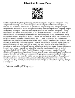 Likert Scale Response Paper
Establishing Satisfactory Surveys Uniquely, Likert Scale response designs and surveys are a very
compatible relationship. Specifically, through Likert Scale responses and survey techniques, an
unbiased and informative feedback can be gathered and analyzed. Explicitly, surveyors can gain
insight into the intricacies of issues, through careful design, appropriate population sampling, analysis,
and reporting techniques. Zdonek and Zdonek (2014) confirm that electronic surveys are a widely
used research tool for the collection of data. In fact, Zdonek and Zdonek (2014) explain there are
Internet services available for people to utilize user friendly language as they construct their survey
questions and answers. To point out, Minnick, Warren, and Ingram, (2013) state that it is essential to
make sure one does the following when constructing a ... Show more content on Helpwriting.net ...
For instance, the questioning style presented on my survey employs questions where the reader needs
to choose accordingly regarding the question s response; strongly agreed, agreed, neutral, disagreed,
or strongly disagreed; it is not applicable to answer just yes or no. Also to be noted, Fink (2003)
explains a survey is termed reliable if upon the utilization at each event, you get the same information.
It is only when a survey is poorly worded and has imprecise questions that it might be labeled
unreliable (Fink, 2003). To clarify, Fink (2003) attests that the best survey include (a) specific
objectives, (b) straightforward questions, (c) sound research design, (d) sound choice of population or
sample, (e) reliable and valid survey instruments, (f) appropriate management and analysis, (g)
accurate reporting of survey results, and (h) reasonable resources. Accordingly, my designed survey
includes questions to ascertain about the professional development objectives, the speaker, the
content, the teaching methods, the material s relevance, and open ended questions regarding the topic
s coverage and
... Get more on HelpWriting.net ...
 