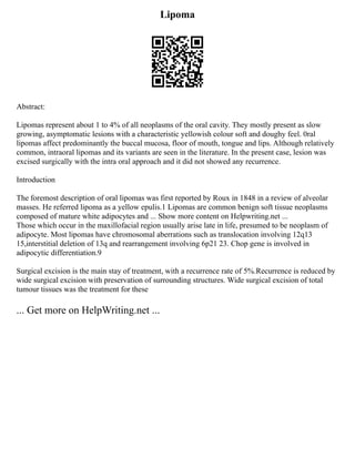 Lipoma
Abstract:
Lipomas represent about 1 to 4% of all neoplasms of the oral cavity. They mostly present as slow
growing, asymptomatic lesions with a characteristic yellowish colour soft and doughy feel. 0ral
lipomas affect predominantly the buccal mucosa, floor of mouth, tongue and lips. Although relatively
common, intraoral lipomas and its variants are seen in the literature. In the present case, lesion was
excised surgically with the intra oral approach and it did not showed any recurrence.
Introduction
The foremost description of oral lipomas was first reported by Roux in 1848 in a review of alveolar
masses. He referred lipoma as a yellow epulis.1 Lipomas are common benign soft tissue neoplasms
composed of mature white adipocytes and ... Show more content on Helpwriting.net ...
Those which occur in the maxillofacial region usually arise late in life, presumed to be neoplasm of
adipocyte. Most lipomas have chromosomal aberrations such as translocation involving 12q13
15,interstitial deletion of 13q and rearrangement involving 6p21 23. Chop gene is involved in
adipocytic differentiation.9
Surgical excision is the main stay of treatment, with a recurrence rate of 5%.Recurrence is reduced by
wide surgical excision with preservation of surrounding structures. Wide surgical excision of total
tumour tissues was the treatment for these
... Get more on HelpWriting.net ...
 