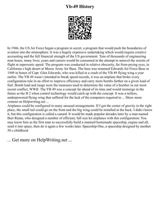 Yb-49 History
In 1946, the US Air Force began a program in secret, a program that would push the boundaries of
aviation into the stratosphere. It was a hugely expensive undertaking which would require creative
accounting and the full financial strength of the US government. Tens of thousands of engineering
man hours, many lives, years and careers would be consumed in the attempt to unravel the secrets of
flight at supersonic speed. The program was conducted in relative obscurity, far from prying eyes, in
California s high desert at Muroc Army Air Base. The base was renamed Edwards Air Force Base in
1949 in honor of Capt. Glen Edwards, who was killed in a crash of the YB 49 flying wing a year
earlier. The YB 49 wasn t intended to break speed records, it was an airplane that broke every
configuration rule in an effort to improve efficiency and carry more bombs farther on a given load of
fuel. Bomb load and range were the measures used to determine the value of a bomber in our most
recent conflict, WWII. The YB 49 was a concept far ahead of its time and would reemerge in the
future as the B 2 when control technology would catch up with the concept. It was a tailless,
underpowered flying wing that suffered for the lack of the computers required to ... Show more
content on Helpwriting.net ...
Airplanes could be configured in many unusual arrangements. If I got the center of gravity in the right
place, the small tail could go on the front and the big wing could be installed at the back. I didn t know
it, but this configuration is called a canard. It would be made popular decades later by a man named
Burt Rutan, who designed a number of efficient, full size kit airplanes with this configuration. You
may know him as the first man to successfully build a manned homemade spaceship, engine and all,
send it into space, then do it again a few weeks later. Spaceship One, a spaceship designed by another
50 s childhood
... Get more on HelpWriting.net ...
 