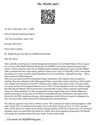 Me, Myself, and I
To: Steve Stone Date: Oct. 1, 2008
NOAA Fisheries Northwest Region
1201 NE Lloyd Blvd., Suite 1100
Portland, OR 97232
From: Wren Lynberg
Re: Makah Request for Waiver of MMPA Moratorium
Dear Mr. Stone,
After carefully reviewing the available background information on the Makah Indian Tribe s request
for a waiver of the Marine Mammal Protection Act (MMPA) moratorium against hunting of gray
whales, I believe that the waiver by the Makah peoples should be approved. I agree with the Makah
Tribe s position that their treaty rights, granted to them in the Treaty of Neah Bay (1855), should take
precedence over more recently enacted legislation by the United States. Although the treaty ... Show
more content on Helpwriting.net ...
They have provided several Environmental Impact Statements with regards to their prospective
whaling. They have adopted a tribal Management Plan to deal with concerns specific to which whales
were eligible to be hunted (not the PFCA whales) and to address hunt safety issues. The gray whale
was removed from the Endangered Species List in 1994. Current population levels are robust enough
that allowing the Makah Tribe to pursue their requested take of gray whales could not significantly
impact the whale population. In fact, enough data exists to suggest that even if all the indigenous
peoples (aborigines) on the coast of the Pacific Ocean (Russian and US) hunted to the quota limits
allowed by the IWC regulations the gray whale population would still never again be endangered as
they were previously when commercial whaling practices decimated them.
The tribe has agreed to only hunt in offshore waters. Most commercial whale watching happens within
sight of land. Since no hunting will actually occur in the Strait of Juan de Fuca, it is fair to assume
there will be little of no impact on the whale watching industry. While the cetaceans are very advanced
mammals, there is no proof that the killing of a whale, done in the quantities proposed by the Makah,
will change the migratory path of the gray whale. As previously stated,
... Get more on HelpWriting.net ...
 