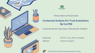 Thesis Defense Presentation
Contextual Analysis For Trust Evaluations
By ConTED
Presented By Md Tajul Islam ( Matrikel-Nr: 618595 )
Examiner Prof Dr.-Ing. Martin Gaedke
Advisor Valentin Siegert
Distributed and Self-organizing Systems Group
 