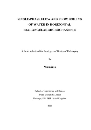 SINGLE-PHASE FLOW AND FLOW BOILING
OF WATER IN HORIZONTAL
RECTANGULAR MICROCHANNELS
A thesis submitted for the degree of Doctor of Philosophy
By
Mirmanto
School of Engineering and Design
Brunel University London
Uxbridge, UB8 3PH, United Kingdom
2013
 
