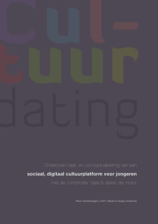 Cul-
tuur
dating
        Onderzoek naar, en conceptualisering van een
 sociaal, digitaal cultuurplatform voor jongeren
           met de combinatie ‘data & dates’ als motor


                       Bram Vanderhaeghe | 2007 | Media & Design Academie
 