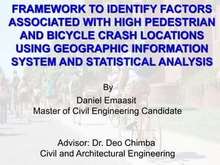Daniel Emaasit
Master of Civil Engineering Candidate
Advisor: Dr. Deo Chimba
Civil and Architectural Engineering
FRAMEWORK TO IDENTIFY FACTORS
ASSOCIATED WITH HIGH PEDESTRIAN
AND BICYCLE CRASH LOCATIONS
USING GEOGRAPHIC INFORMATION
SYSTEM AND STATISTICAL ANALYSIS
By
 