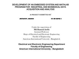 DEVELOPMENT OF AN EMBEDDED SYSTEM AND MATHLAB
PROGRAM FOR INDUSTRIAL AND BIOMEDICAL DATA
ACQUISITION AND ANALYSIS
A Project submitted by
Mutsuddy, Heerok ID: 08-12248-3
Under the supervision of
Md Shamsul Arefin
Assistant Professor
Dept. of Electrical and Electronic Engineering
Faculty of Engineering
American International University - Bangladesh
Electrical and Electronic Engineering Department
Faculty of Engineering
American International University - Bangladesh
 