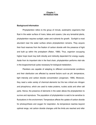 Chapter 1
INTRODUCTION
Background Information
Phytoplankton refers to the group of minute, autotrophic organisms that
float in the water surface of rivers, lakes and oceans. Like any terrestrial plants,
phytoplankton requires sunlight, water and nutrients for growth. Sunlight is most
abundant near the water surface where phytoplankton remains. They acquire
their food reserves from the fixation of carbon dioxide with the presence of light
and built up within the protoplasm (Relon, 1988). Thus, organism occupying
higher tropic level may both directly and indirectly dependent for energy supply.
Aside from its important role in the food chain, phytoplankton performs vital role
in the biogeochemical cycles necessary for biological metabolism.
Plankters are capable of adapting to different environmental conditions
and their distribution are affected by several factors such as pH, temperature,
light intensity and carbon dioxide concentration (Jorgensen, 1996). Moreover,
they need a wide variety of chemical elements but the two critical are nitrogen
and phosphorus, which are used to make proteins, nucleic acids and other cell
parts. Hence, the presence of elements in the water allows the phytoplankton to
survive and reproduce. The population of phytoplankton is said to be sensitive to
fluctuations in the environment. Temperature affects the uptake of carbon dioxide
for photosynthesis and oxygen for respiration. As temperature reaches beyond
optimal range, net carbon dioxide changes until the limits are reached and refer
 