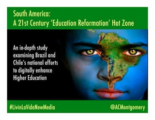 South America:
 A 21st Century ‘Education Reformation’ Hot Zone


 An in-depth study
 examining Brazil and
 Chile’s national efforts
 to digitally enhance
 Higher Education



#LivinLaVidaNewMedia                  @ACMontgomery
 