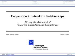 Overview                               Findings                         Closing Comments




                Coopetition in Inter-Firm Relationships
                                Altering the Assesment of
                         Resources, Capabilities and Competences


       Jesper Mathias Nielsen                                      Caroline Leiﬂand




Jesper Mathias Nielsen                                                          L TEX 2Á
                                                                                A
 