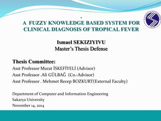 .
A FUZZY KNOWLEDGE BASED SYSTEM FOR
CLINICAL DIAGNOSIS OF TROPICAL FEVER
Ismael SEKIZIYIVU
Master’s Thesis Defense
Thesis Committee:
Asst Professor Murat İSKEFİYELİ (Advisor)
Asst Professor .Ali GÜLBAĞ (Co.-Advisor)
Asst Professor . Mehmet Recep BOZKURT(External Faculty)
Department of Computer and Information Engineering
Sakarya University
November 14, 2014
 