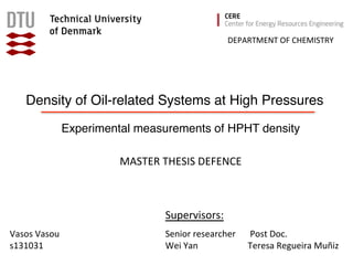 Density of Oil-related Systems at High Pressures
Experimental measurements of HPHT density
	
  Post	
  Doc.	
  
Teresa	
  Regueira	
  Muñiz	
  
Vasos	
  Vasou	
  
s131031	
  
DEPARTMENT	
  OF	
  CHEMISTRY	
  
MASTER	
  THESIS	
  DEFENCE	
  
Senior	
  researcher	
  
Wei	
  Yan	
  
Supervisors:	
  
 