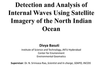 Divya Basuti
Detection and Analysis of
Internal Waves Using Satellite
Imagery of the North Indian
Ocean
Institute of Science and Technology, JNTU Hyderabad
Center for Environment
Environmental Geomatics
Supervisor: Dr. N. Srinivasa Rao, Scientist and In charge, SDAPD, INCOIS
 