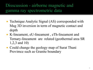 Technique Analytic Signal (AS) corresponded with
Mag 3D inversion in term of magnetic contact and
depth
 K-lineament, eU-lineament , eTh-lineament and
Ternary-lineament are related (geothermal area SR
1,2,3 and 10)
 Could change the geology map of Surat Thani
Provimce such as Granite boundary
54
 