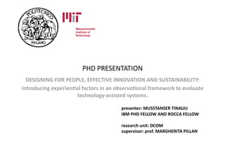 PHD PRESENTATION 
  DESIGNING FOR PEOPLE, EFFECTIVE INNOVATION AND SUSTAINABILITY: 
Introducing experienBal factors in an observaBonal framework to evaluate 
                     technology‐assisted systems. 

                                       presenter: MUSSTANSER TINAULI 
                                       IBM PHD FELLOW AND ROCCA FELLOW  

                                       research unit: DCOM 
                                       supervisor: prof. MARGHERITA PILLAN 
 