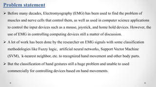 Problem statement
 Before many decades, Electromyography (EMG) has been used to find the problem of
muscles and nerve cells that control them, as well as used in computer science applications
to control the input devices such as a mouse, joystick, and home hold devices. However, the
use of EMG in controlling computing devices still a matter of discussion.
 A lot of work has been done by the researcher on EMG signals with some classification
methodologies like Fuzzy logic, artificial neural networks, Support Vector Machine
(SVM), k-nearest neighbor, etc. to recognized hand movement and other body parts.
 But the classification of hand gestures still a huge problem and unable to used
commercially for controlling devices based on hand movements.
 