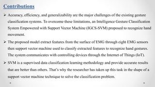 Contributions
 Accuracy, efficiency, and generalizability are the major challenges of the existing gesture
classification systems. To overcome these limitations, an Intelligence Gesture Classification
System Empowered with Support Vector Machine (IGCS-SVM) proposed to recognize hand
movement.
 The proposed model extract features from the surface of EMG through eight EMG sensors
then support vector machine used to classify extracted features to recognize hand gestures.
The system communicates with controlling devices through the Internet of Things (IoT).
 SVM is a supervised data classification learning methodology and provide accurate results
that are better than others. That’s why the researcher has taken up this task in the shape of a
support vector machine technique to solve the classification problem.
 