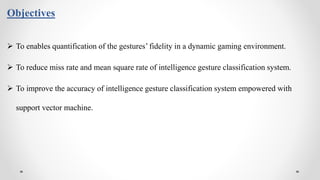 Objectives
 To enables quantification of the gestures’ fidelity in a dynamic gaming environment.
 To reduce miss rate and mean square rate of intelligence gesture classification system.
 To improve the accuracy of intelligence gesture classification system empowered with
support vector machine.
 