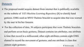 Datasets
 The proposed model acquire dataset from internet that is publically available
on the website of UCI Machine Learning Repository [8] to classify hand
gestures. EMG used an MYO Thalmic bracelet to acquire data that was warned
by the user in his/her forearm.
 For the collection of data, 36 subjects participate that worn Thalmic bracelets
and perform seven basic gestures. Dataset contains ten attributes, one attribute
is time that record in a millisecond, other eight attributes contain eight EMG
channel to record the movement of gestures, and one attribute is class that
contain eight gestures.  Reference[8]
 