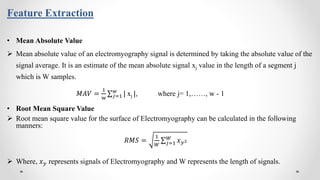 Feature Extraction
• Mean Absolute Value
 Mean absolute value of an electromyography signal is determined by taking the absolute value of the
signal average. It is an estimate of the mean absolute signal xj value in the length of a segment j
which is W samples.
𝑀𝐴𝑉 =
1
w 𝑗=1
𝑤
| xj |, where j= 1,……, w - 1
• Root Mean Square Value
 Root mean square value for the surface of Electromyography can be calculated in the following
manners:
𝑅𝑀𝑆 =
1
𝑊 𝑗=1
𝑊
𝑥 𝑦2
 Where, 𝑥 𝑦 represents signals of Electromyography and W represents the length of signals.
 