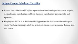 Support Vector Machine Classifier
 Support Vector Machine (SVM) is a supervised machine learning technique that helps in
solving big data classification problems, it provide classification learning model and
algorithm.
 The purpose of SVM is to decide the ideal hyperplane that divides two classes of space
points. The hyperplane must satisfy the criterion to have a possible maximal distance from
both classes.
 