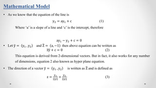 Mathematical Model
• As we know that the equation of the line is
y2 = ay1 + c (1)
Where ‘a’ is a slope of a line and ‘c’ is the intercept, therefore
ay1 − y2 + c = 0
• Let y = y1 , y2 and Z = a, −1 then above equation can be written as
zy + c = 0 (2)
This equation is derived from 2-dimensional vectors. But in fact, it also works for any number
of dimensions, equation 2 also known as hyper plane equation.
• The direction of a vector y = y1 , y2 is written as Z and is defined as
z =
y1
| y |
+
y2
| y |
(3)
 