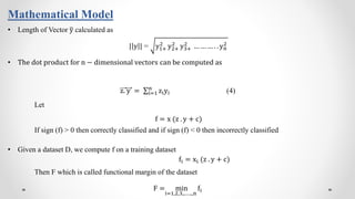Mathematical Model
• Length of Vector y calculated as
| y | = y1+
2
y2+
2
y3+
2
… … … . . yn
2
• The dot product for n − dimensional vectors can be computed as
z. y = i=1
n
ziyi (4)
Let
f = x (z . y + c)
If sign (f) > 0 then correctly classified and if sign (f) < 0 then incorrectly classified
• Given a dataset D, we compute f on a training dataset
fi = xi (z . y + c)
Then F which is called functional margin of the dataset
F = min
i=1,2,3,..…..,n
fi
 