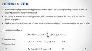 Mathematical Model
 When comparing hyperplanes, the hyperplane with the largest F will be complimentary selected. Where F is
called the geometric margin of the dataset.
 Our objective is to find an optimal hyperplane, which means we need to find the values of z and c of the
optimal hyperplane.
 SVM optimization problem is case of constrained optimization problem, Lagrange multipliers are used to solve
it.
• Lagrangian function is
ℒ z, c, λ = (1/2) z. z −
i=1
n
λi [xi z. yi + c − 1]
With respect to z
𝛻zℒ z, c, λ = 𝑧 − i=1
n
λi xi yi = 0 (5)
With respect to c
𝛻cℒ z, c, λ = i=1
n
λi xi = 0 (6)
 