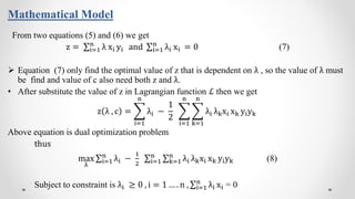 Mathematical Model
From two equations (5) and (6) we get
z = i=1
n
λ xi yi and i=1
n
λi xi = 0 (7)
 Equation (7) only find the optimal value of z that is dependent on λ , so the value of λ must
be find and value of c also need both z and λ.
• After substitute the value of z in Lagrangian function ℒ then we get
z λ , c =
i=1
n
λi −
1
2
i=1
n
k=1
n
λi λkxi xk yiyk
Above equation is dual optimization problem
thus
max
λ
i=1
n
λi −
1
2 i=1
n
k=1
n
λi λkxi xk yiyk (8)
Subject to constraint is λi ≥ 0 , i = 1 … . n , i=1
n
λi xi = 0
 