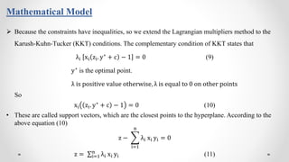 Mathematical Model
 Because the constraints have inequalities, so we extend the Lagrangian multipliers method to the
Karush-Kuhn-Tucker (KKT) conditions. The complementary condition of KKT states that
λi xi zi. y∗ + c − 1 = 0 (9)
y∗
is the optimal point.
λ is positive value otherwise, λ is equal to 0 on other points
So
xi zi. y∗
+ c − 1 = 0 (10)
• These are called support vectors, which are the closest points to the hyperplane. According to the
above equation (10)
z −
i=1
n
λi xi yi = 0
z = i=1
n
λi xi yi (11)
 