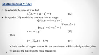 Mathematical Model
• To calculate the value of c we find
xi zi. y∗ + c − 1 = 0 (12)
• In equation (12) multiply by x on both sides so we get
xi
2
zi. y∗
+ c − xi = 0
Where xi
2
= 1
zi. y∗ + c − xi = 0
c = x − zi. y∗ (13)
Then
c =
1
v i=1
v
( x − z . y) (14)
V is the number of support vectors. On one occasion we will have the hyperplane, then
we can use the hyperplane to make predictions.
 