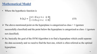 Mathematical Model
• Where the hypothesis function is
h zi =
+1 if z. y + c ≥ 0
−1 if z. y + c < 0
(15)
 The above-mentioned point on the hyperplane is categorized as class + 1 (gesture
successfully classified) and the point below the hyperplane is categorized as class -1 (gesture
not classified).
 So, basically the goal of the SVM Algorithm is to find a hyperplane which could separate
the data accurately and we need to find the best one, which is often referred as the optimal
hyperplane.
 