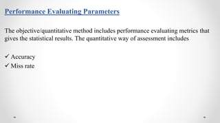 Performance Evaluating Parameters
The objective/quantitative method includes performance evaluating metrics that
gives the statistical results. The quantitative way of assessment includes
 Accuracy
 Miss rate
 
