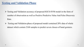 Testing and Validation Phase
 Testing and Validation accuracy of proposed IGCS-SVM model in the form of
number of observation as well as Positive Predictive Value And False Discovery
Rate.
 Testing and Validation phase of proposed model contained 20% data of whole
dataset which contain 2168 samples to predict seven classes of hand gestures.
 