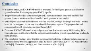 Conclusion
 In current thesis, an IGCS-SVM model is proposed for intelligent gesture classification
system based on Electromyography (EMG) signals.
 Proposed model collect data from eight EMG sensors and then analyze it to classified
gesture. Support vector machine classified hand gestures in this model.
 EMG signals acquired from different muscles location, through the Mayo armband Thalmic
bracelet, then support vector machine classified acquired signals. The proposed model
communicates with computing devices through IoT.
 Presented IGCS-SVM model achieved gesture classification accuracy 99.9% using SVM.
Computational results show that the support vector machine proved a good choice to classify
hand gestures.
 The simulation findings show that the suggested methodology produced batter outcomes as
compared to the previous approaches used by model Lobov et al. (2018) [5], Alejandro et al
(2020) [6], Chawathe (2019)[9] and Benalcazar et al. (2017) [10].
 