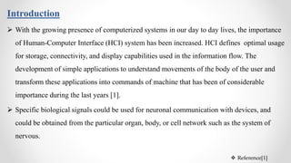 Introduction
 With the growing presence of computerized systems in our day to day lives, the importance
of Human-Computer Interface (HCI) system has been increased. HCI defines optimal usage
for storage, connectivity, and display capabilities used in the information flow. The
development of simple applications to understand movements of the body of the user and
transform these applications into commands of machine that has been of considerable
importance during the last years [1].
 Specific biological signals could be used for neuronal communication with devices, and
could be obtained from the particular organ, body, or cell network such as the system of
nervous.
 Reference[1]
 